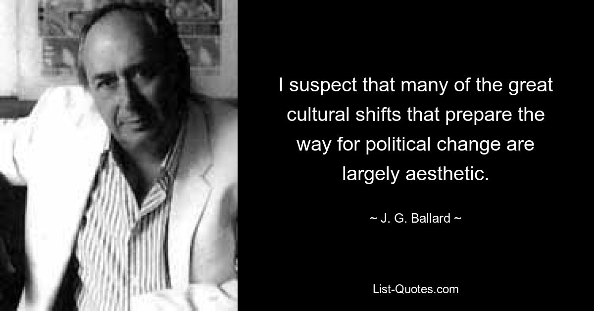 I suspect that many of the great cultural shifts that prepare the way for political change are largely aesthetic. — © J. G. Ballard