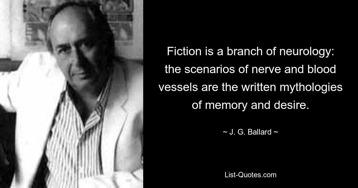 Fiction is a branch of neurology: the scenarios of nerve and blood vessels are the written mythologies of memory and desire. — © J. G. Ballard