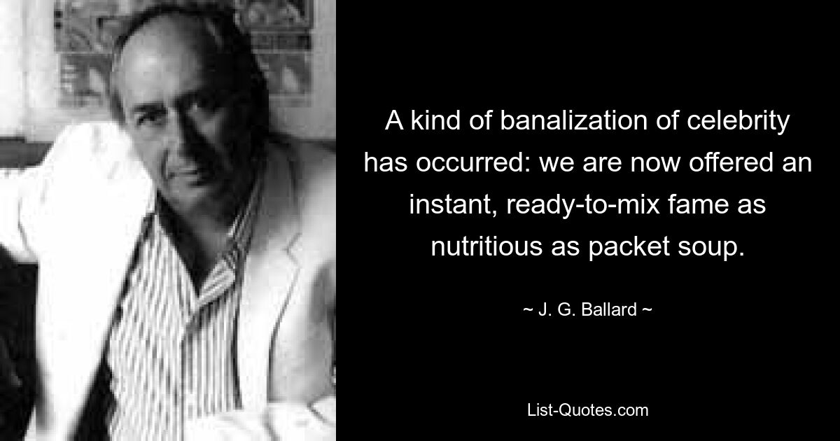 A kind of banalization of celebrity has occurred: we are now offered an instant, ready-to-mix fame as nutritious as packet soup. — © J. G. Ballard