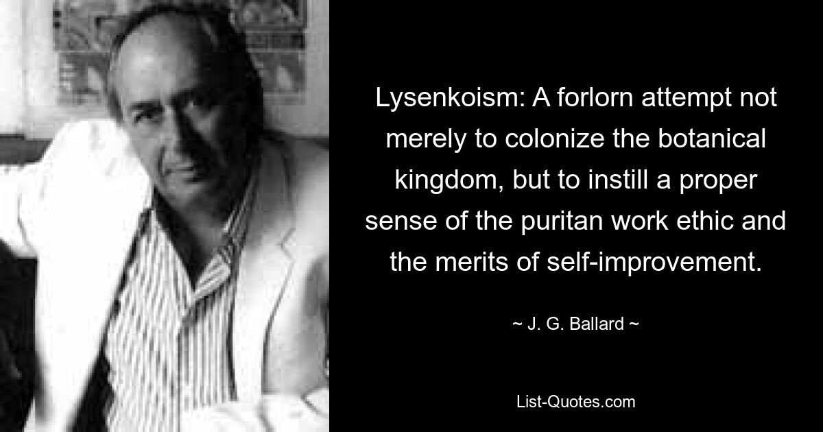 Lysenkoism: A forlorn attempt not merely to colonize the botanical kingdom, but to instill a proper sense of the puritan work ethic and the merits of self-improvement. — © J. G. Ballard