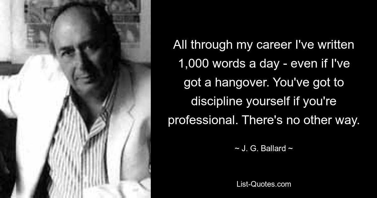 All through my career I've written 1,000 words a day - even if I've got a hangover. You've got to discipline yourself if you're professional. There's no other way. — © J. G. Ballard