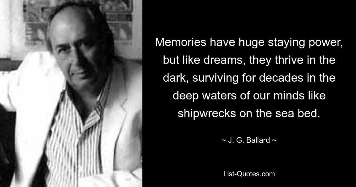 Memories have huge staying power, but like dreams, they thrive in the dark, surviving for decades in the deep waters of our minds like shipwrecks on the sea bed. — © J. G. Ballard