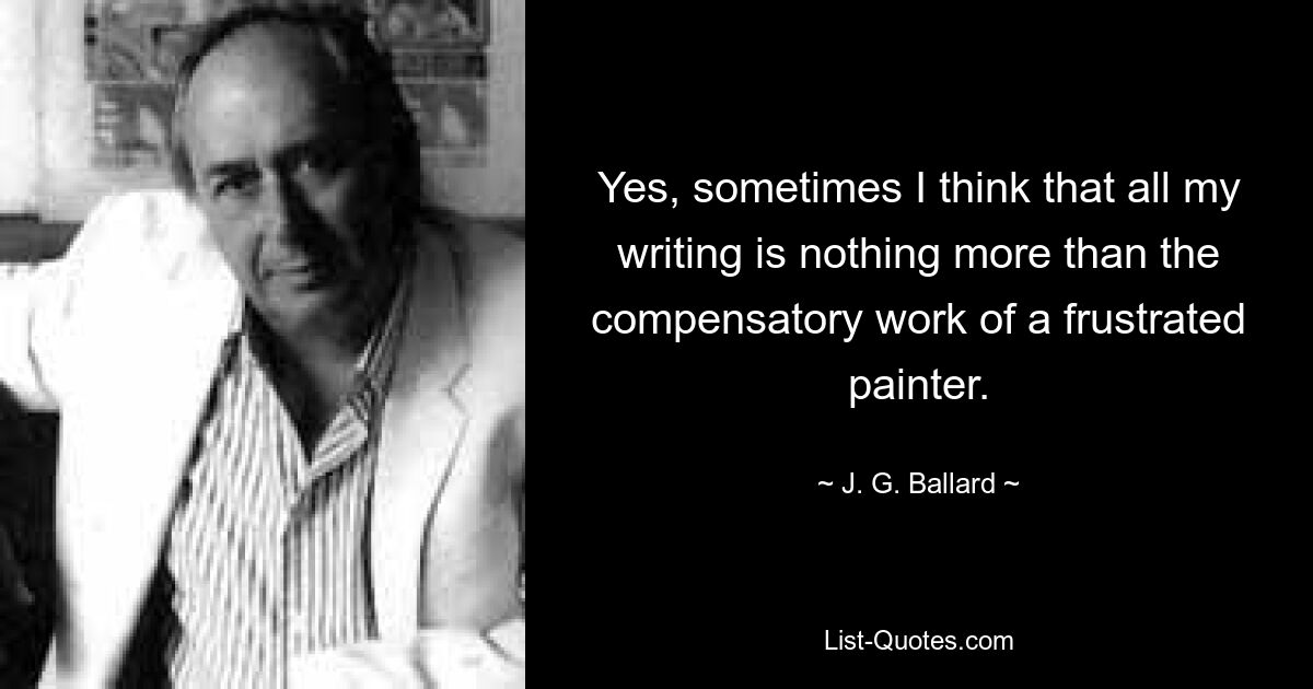 Yes, sometimes I think that all my writing is nothing more than the compensatory work of a frustrated painter. — © J. G. Ballard