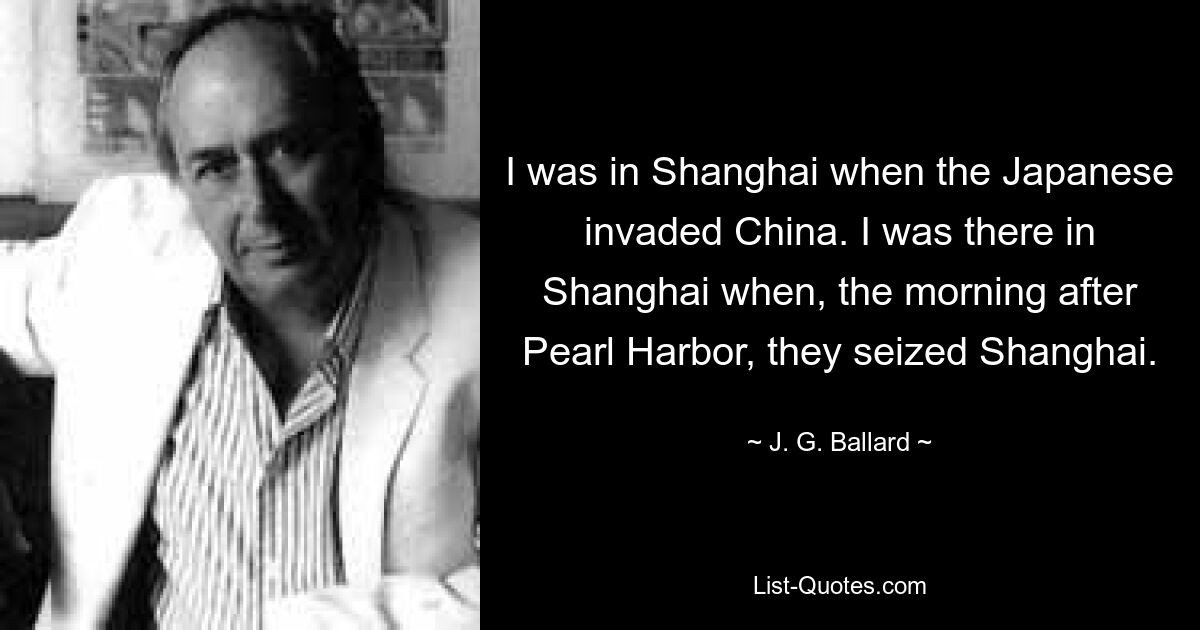 I was in Shanghai when the Japanese invaded China. I was there in Shanghai when, the morning after Pearl Harbor, they seized Shanghai. — © J. G. Ballard