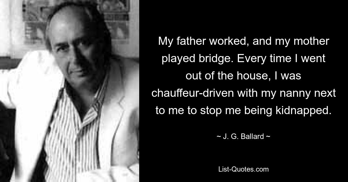 My father worked, and my mother played bridge. Every time I went out of the house, I was chauffeur-driven with my nanny next to me to stop me being kidnapped. — © J. G. Ballard