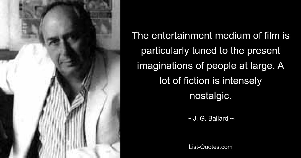 The entertainment medium of film is particularly tuned to the present imaginations of people at large. A lot of fiction is intensely nostalgic. — © J. G. Ballard