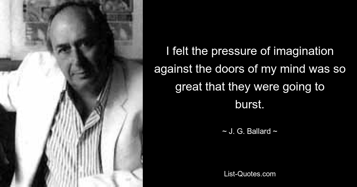 I felt the pressure of imagination against the doors of my mind was so great that they were going to burst. — © J. G. Ballard