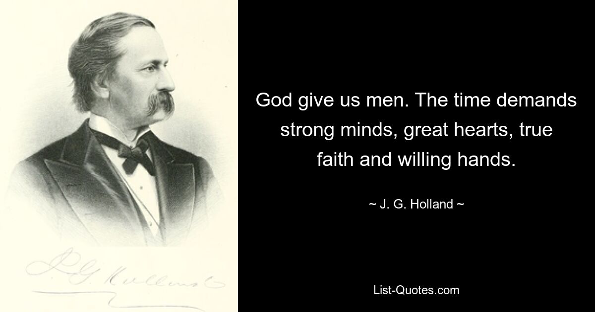 God give us men. The time demands strong minds, great hearts, true faith and willing hands. — © J. G. Holland