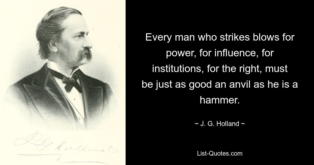 Every man who strikes blows for power, for influence, for institutions, for the right, must be just as good an anvil as he is a hammer. — © J. G. Holland