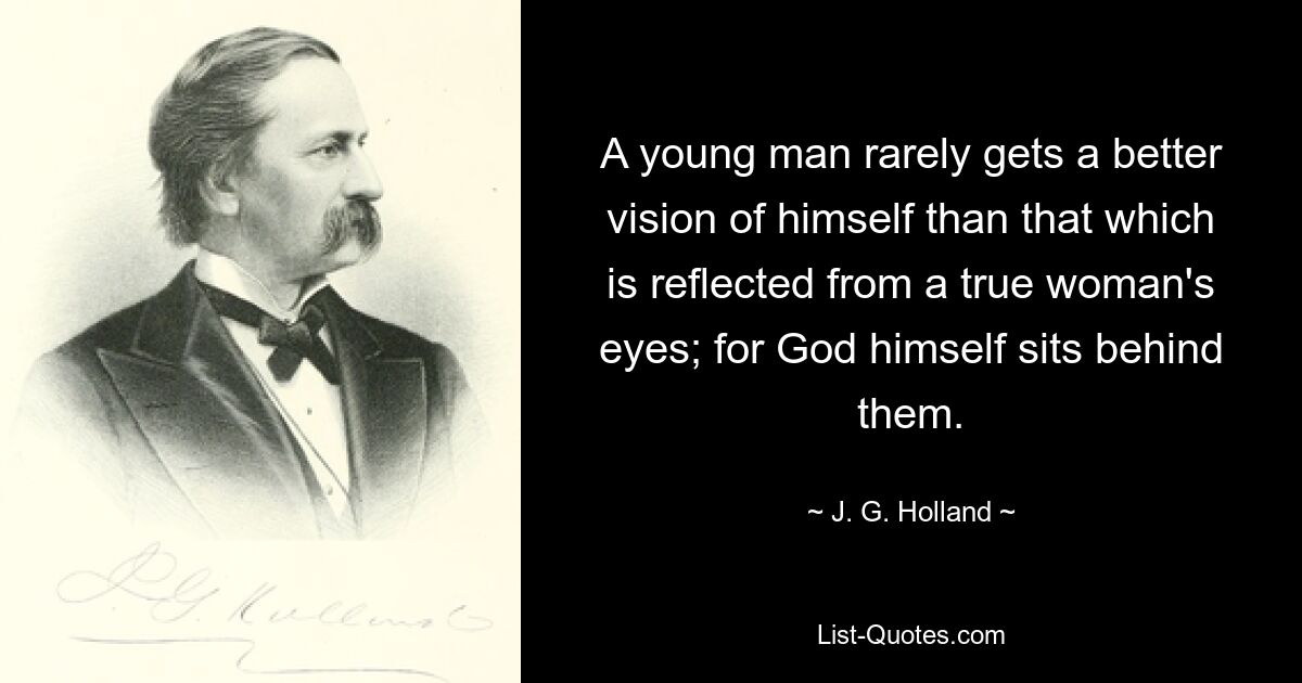 A young man rarely gets a better vision of himself than that which is reflected from a true woman's eyes; for God himself sits behind them. — © J. G. Holland