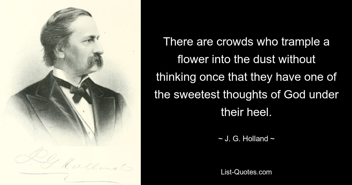 There are crowds who trample a flower into the dust without thinking once that they have one of the sweetest thoughts of God under their heel. — © J. G. Holland