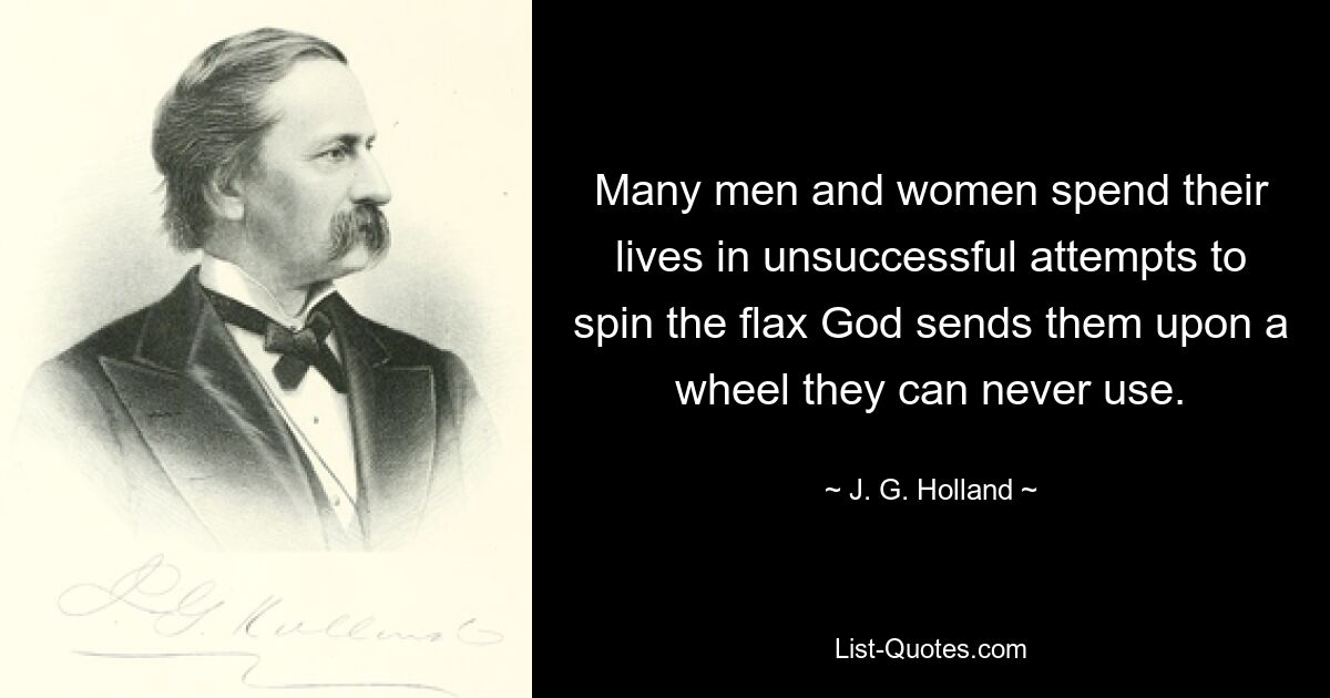 Many men and women spend their lives in unsuccessful attempts to spin the flax God sends them upon a wheel they can never use. — © J. G. Holland