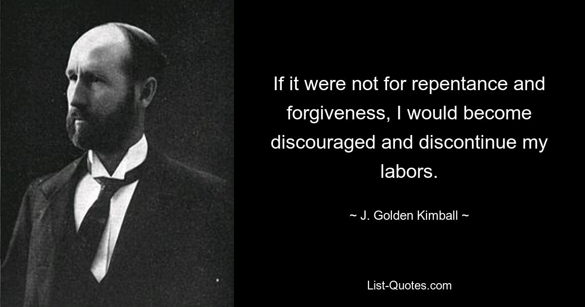 If it were not for repentance and forgiveness, I would become discouraged and discontinue my labors. — © J. Golden Kimball