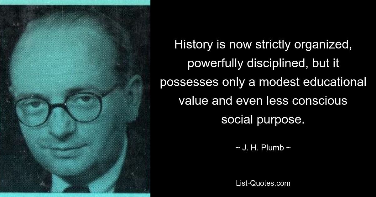 History is now strictly organized, powerfully disciplined, but it possesses only a modest educational value and even less conscious social purpose. — © J. H. Plumb