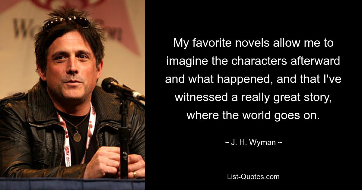 My favorite novels allow me to imagine the characters afterward and what happened, and that I've witnessed a really great story, where the world goes on. — © J. H. Wyman