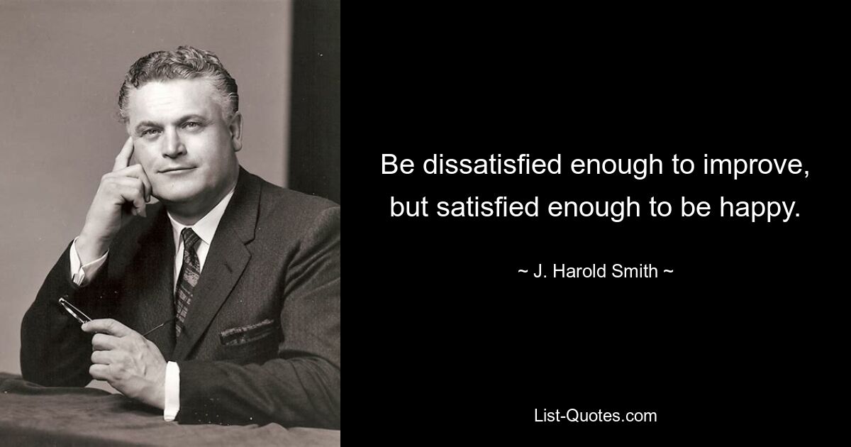 Be dissatisfied enough to improve, but satisfied enough to be happy. — © J. Harold Smith