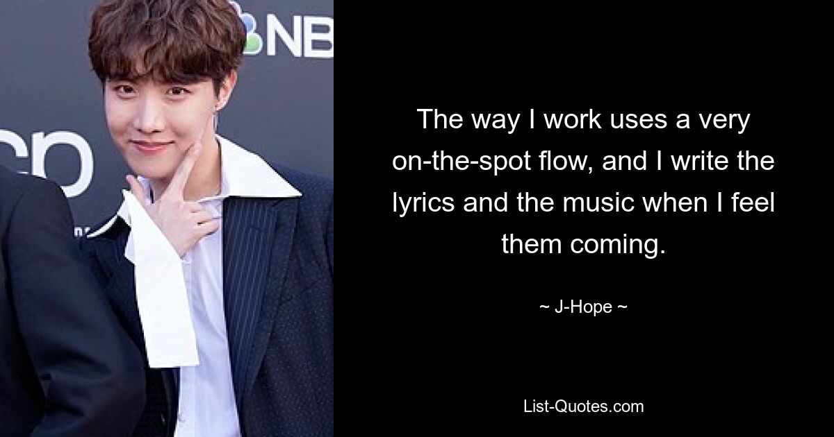 The way I work uses a very on-the-spot flow, and I write the lyrics and the music when I feel them coming. — © J-Hope