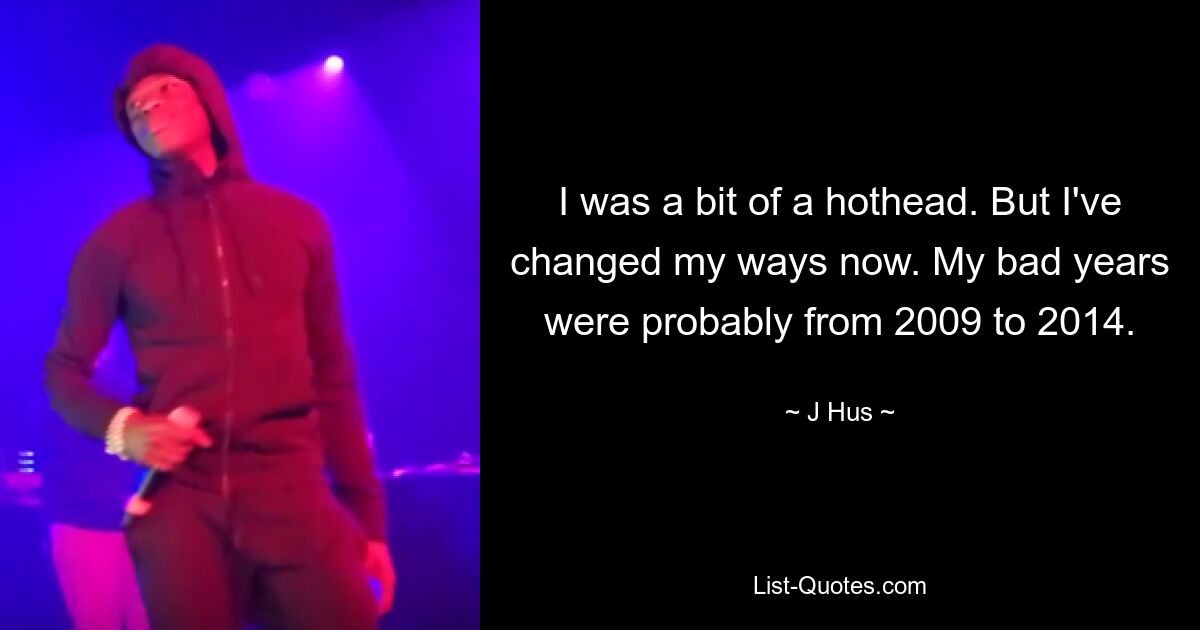 I was a bit of a hothead. But I've changed my ways now. My bad years were probably from 2009 to 2014. — © J Hus