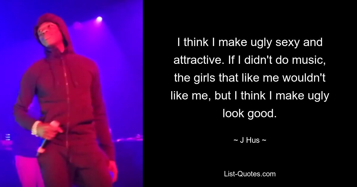 I think I make ugly sexy and attractive. If I didn't do music, the girls that like me wouldn't like me, but I think I make ugly look good. — © J Hus