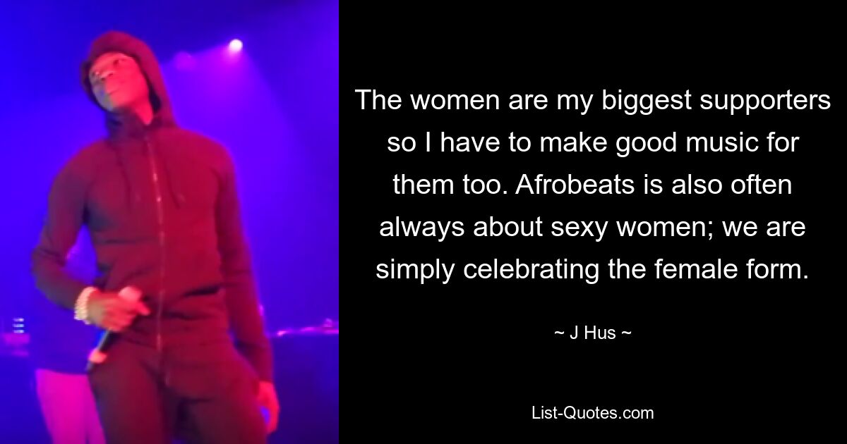 The women are my biggest supporters so I have to make good music for them too. Afrobeats is also often always about sexy women; we are simply celebrating the female form. — © J Hus