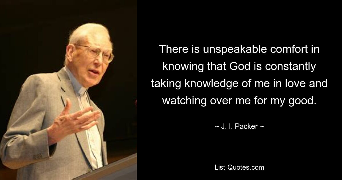 There is unspeakable comfort in knowing that God is constantly taking knowledge of me in love and watching over me for my good. — © J. I. Packer