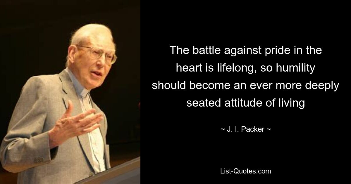 The battle against pride in the heart is lifelong, so humility should become an ever more deeply seated attitude of living — © J. I. Packer