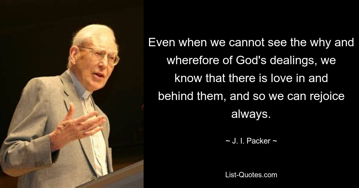 Even when we cannot see the why and wherefore of God's dealings, we know that there is love in and behind them, and so we can rejoice always. — © J. I. Packer