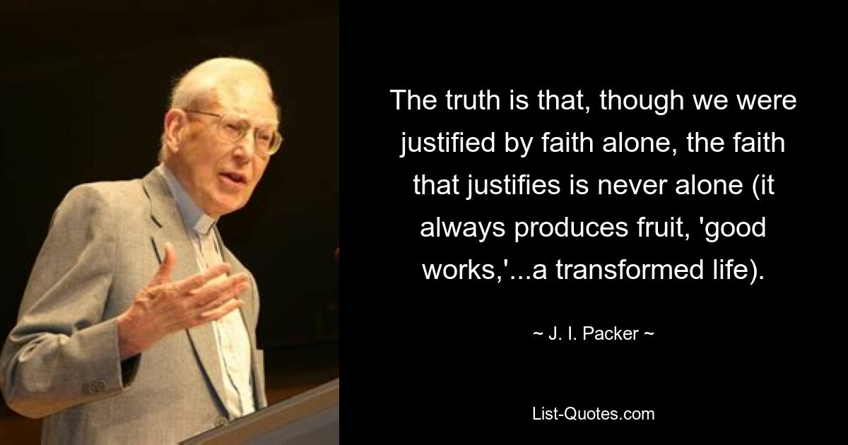 The truth is that, though we were justified by faith alone, the faith that justifies is never alone (it always produces fruit, 'good works,'...a transformed life). — © J. I. Packer