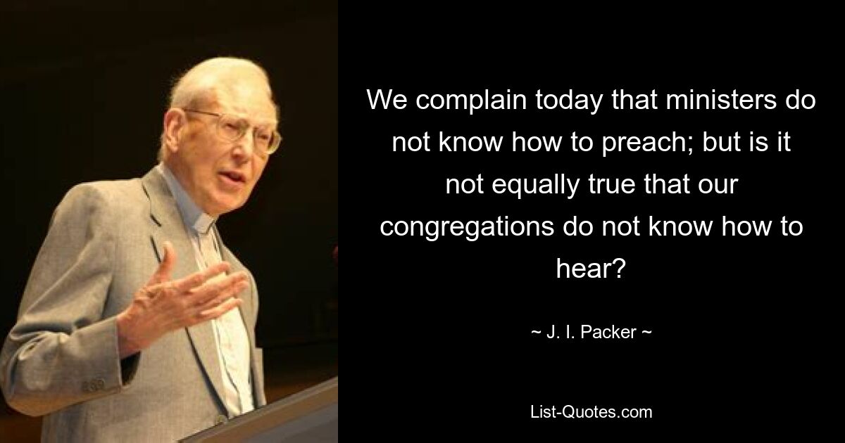 We complain today that ministers do not know how to preach; but is it not equally true that our congregations do not know how to hear? — © J. I. Packer