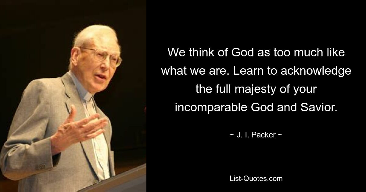 We think of God as too much like what we are. Learn to acknowledge the full majesty of your incomparable God and Savior. — © J. I. Packer