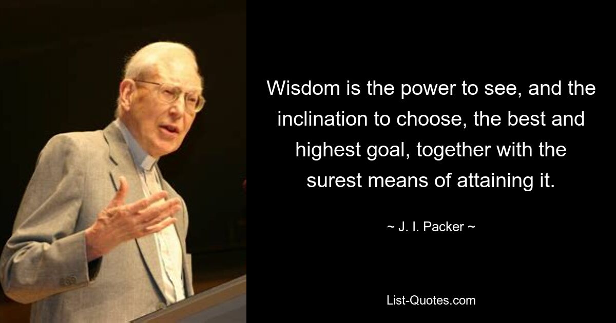 Wisdom is the power to see, and the inclination to choose, the best and highest goal, together with the surest means of attaining it. — © J. I. Packer