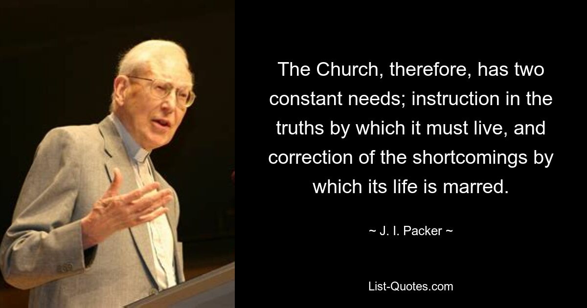 The Church, therefore, has two constant needs; instruction in the truths by which it must live, and correction of the shortcomings by which its life is marred. — © J. I. Packer