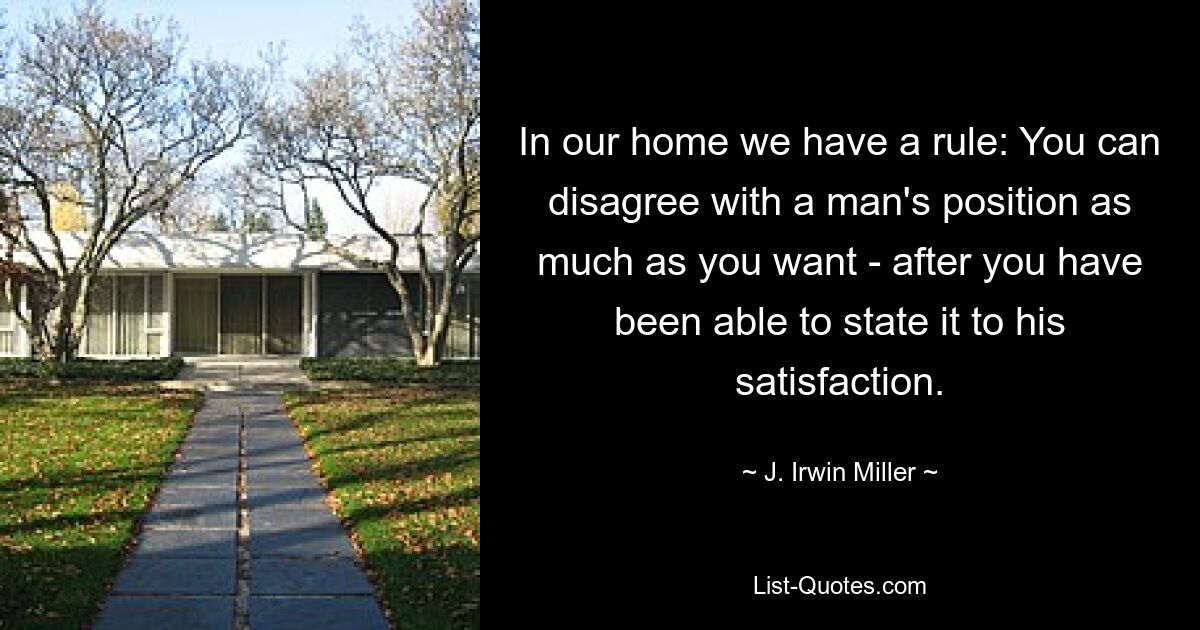 In our home we have a rule: You can disagree with a man's position as much as you want - after you have been able to state it to his satisfaction. — © J. Irwin Miller