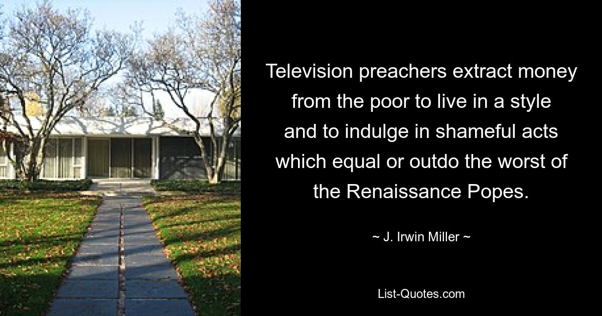 Television preachers extract money from the poor to live in a style and to indulge in shameful acts which equal or outdo the worst of the Renaissance Popes. — © J. Irwin Miller