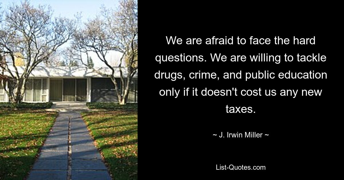 We are afraid to face the hard questions. We are willing to tackle drugs, crime, and public education only if it doesn't cost us any new taxes. — © J. Irwin Miller