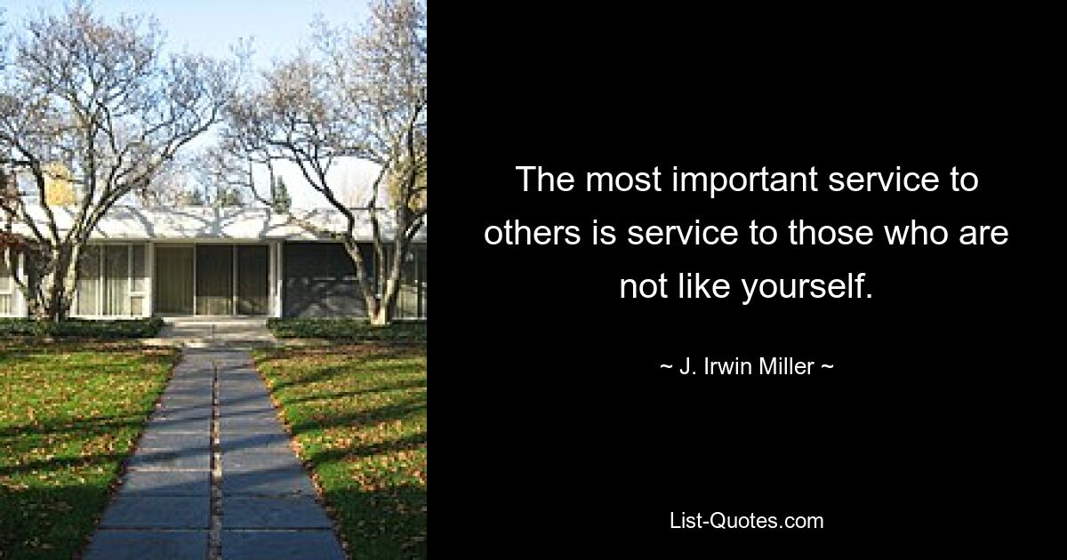 The most important service to others is service to those who are not like yourself. — © J. Irwin Miller