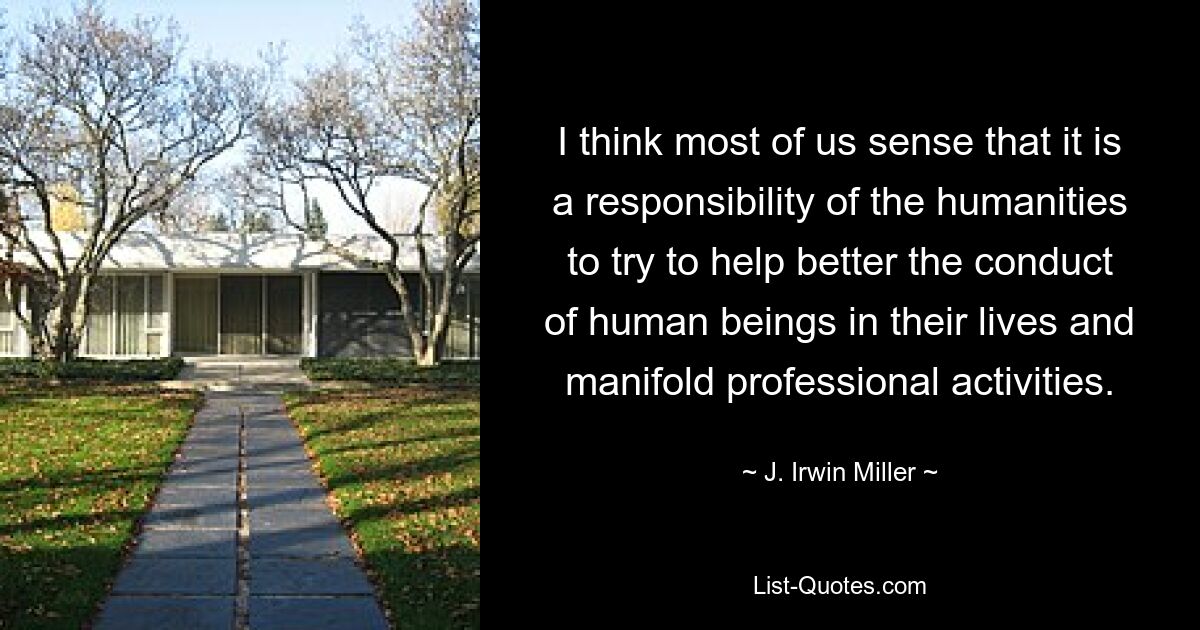 I think most of us sense that it is a responsibility of the humanities to try to help better the conduct of human beings in their lives and manifold professional activities. — © J. Irwin Miller