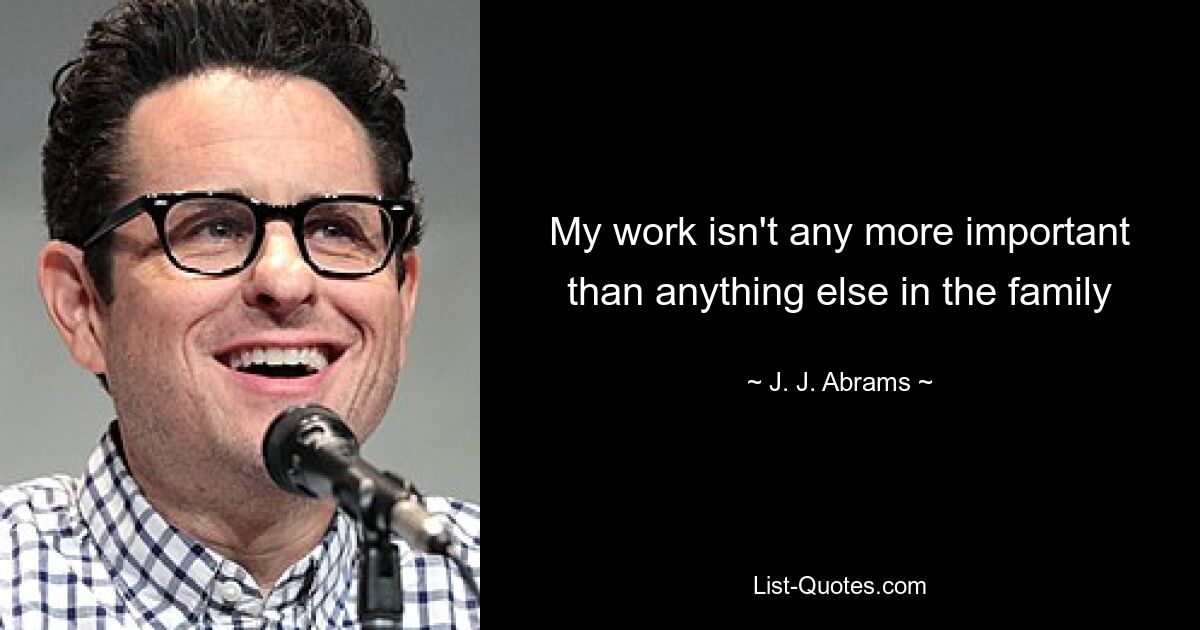 My work isn't any more important than anything else in the family — © J. J. Abrams