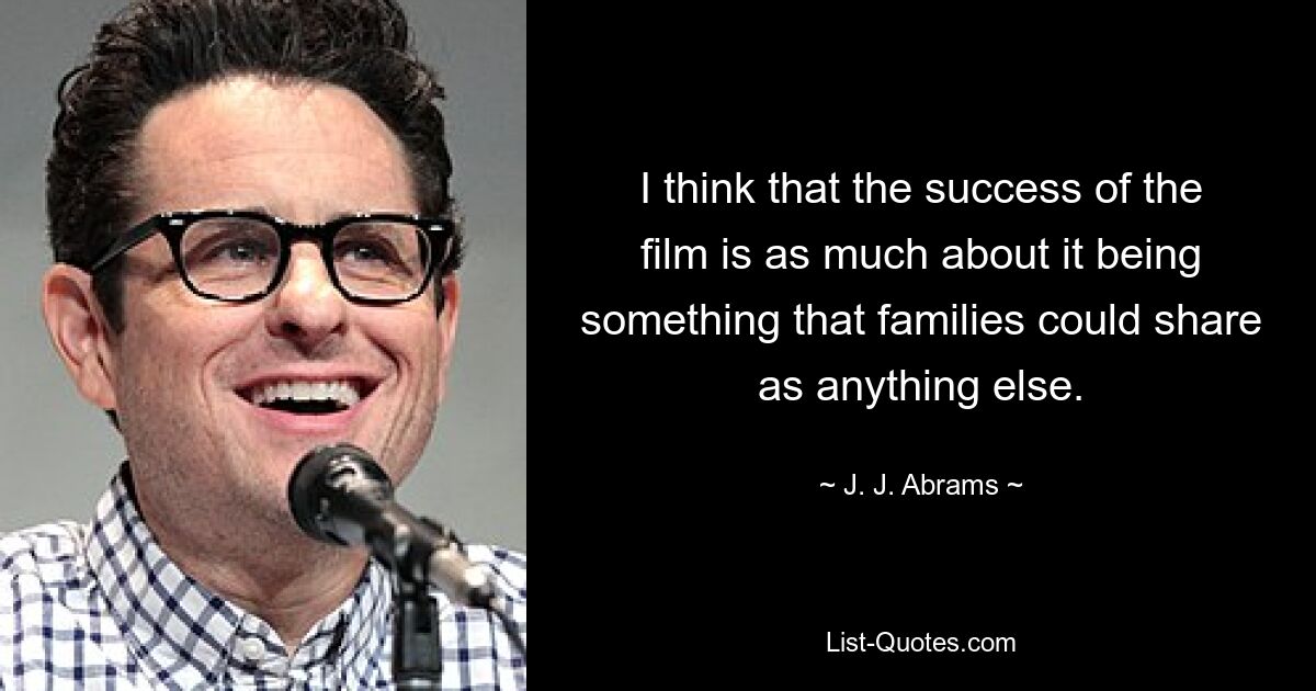 I think that the success of the film is as much about it being something that families could share as anything else. — © J. J. Abrams