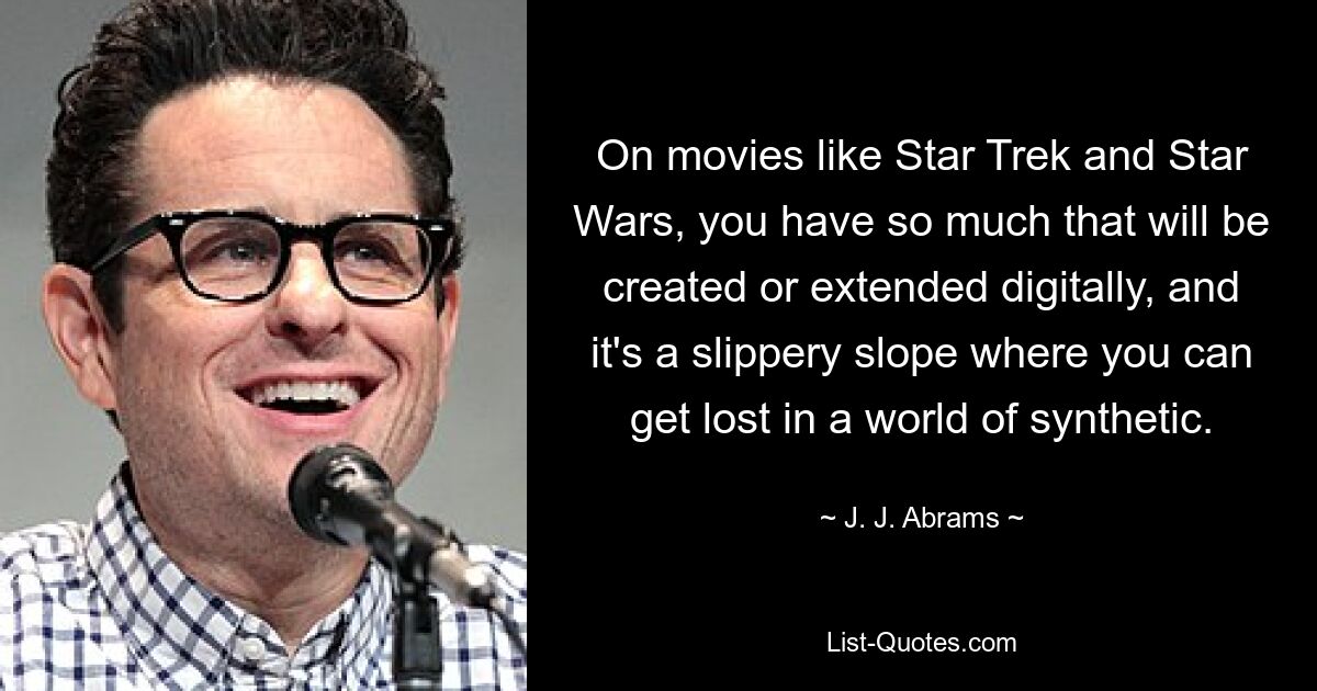 On movies like Star Trek and Star Wars, you have so much that will be created or extended digitally, and it's a slippery slope where you can get lost in a world of synthetic. — © J. J. Abrams