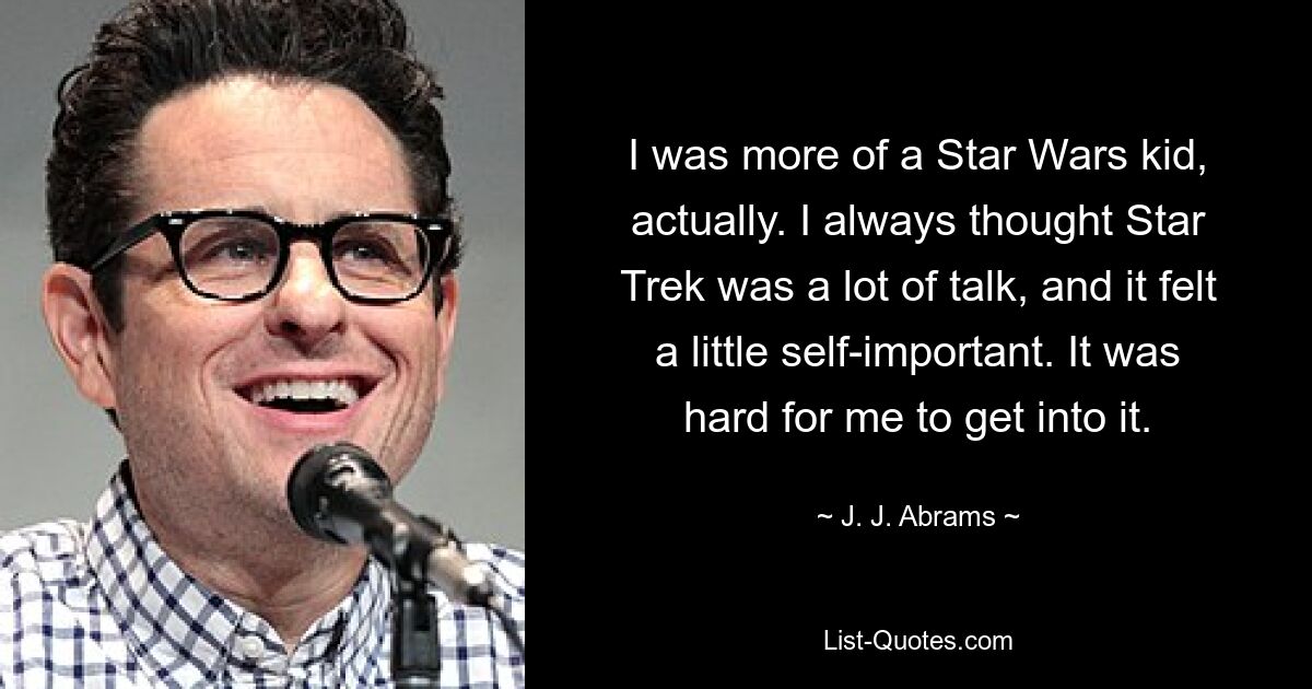 I was more of a Star Wars kid, actually. I always thought Star Trek was a lot of talk, and it felt a little self-important. It was hard for me to get into it. — © J. J. Abrams