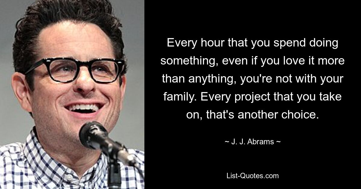 Every hour that you spend doing something, even if you love it more than anything, you're not with your family. Every project that you take on, that's another choice. — © J. J. Abrams