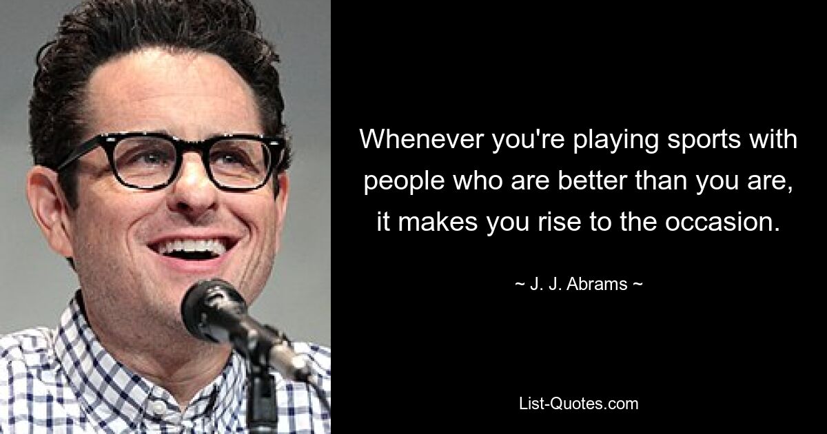 Whenever you're playing sports with people who are better than you are, it makes you rise to the occasion. — © J. J. Abrams