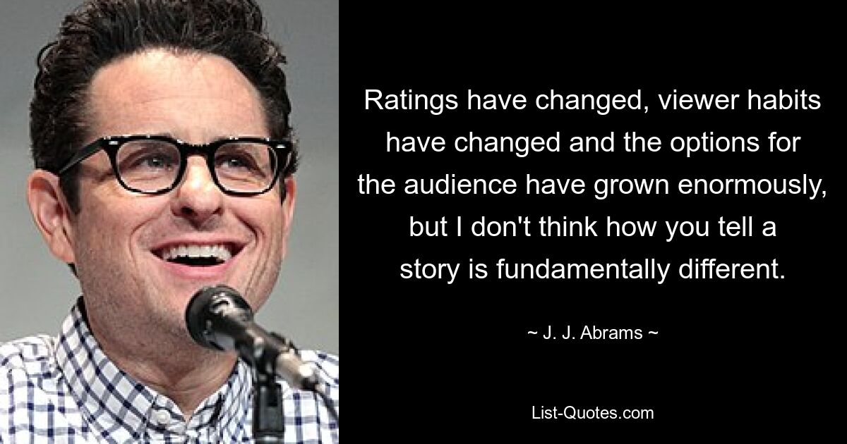 Ratings have changed, viewer habits have changed and the options for the audience have grown enormously, but I don't think how you tell a story is fundamentally different. — © J. J. Abrams