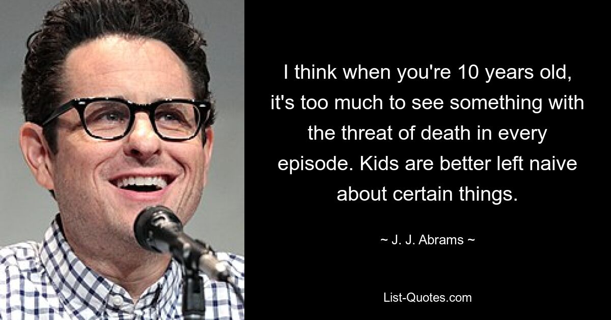 I think when you're 10 years old, it's too much to see something with the threat of death in every episode. Kids are better left naive about certain things. — © J. J. Abrams