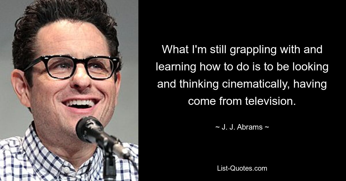 What I'm still grappling with and learning how to do is to be looking and thinking cinematically, having come from television. — © J. J. Abrams