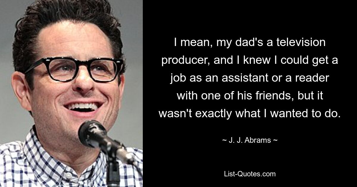 I mean, my dad's a television producer, and I knew I could get a job as an assistant or a reader with one of his friends, but it wasn't exactly what I wanted to do. — © J. J. Abrams