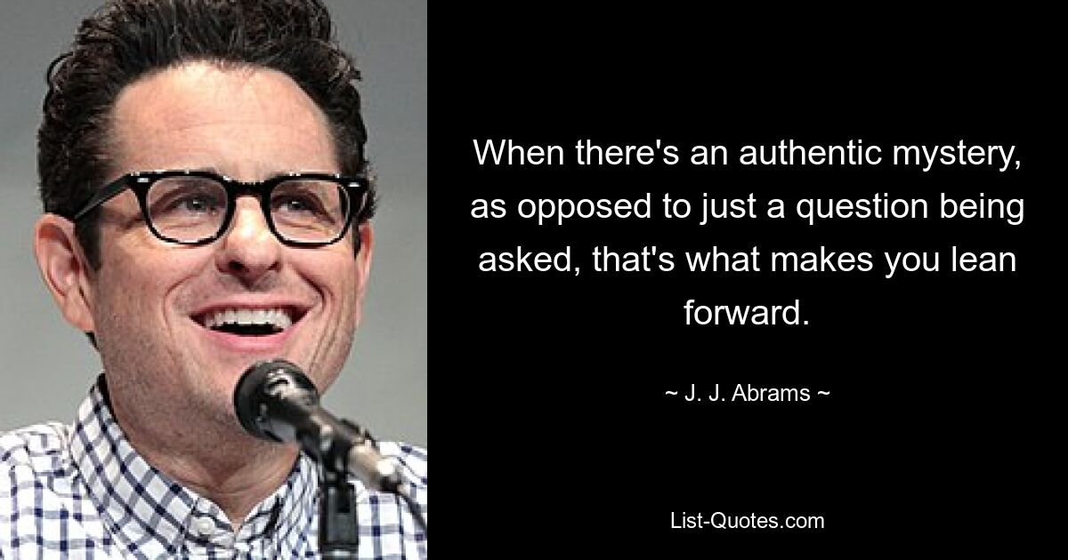 When there's an authentic mystery, as opposed to just a question being asked, that's what makes you lean forward. — © J. J. Abrams