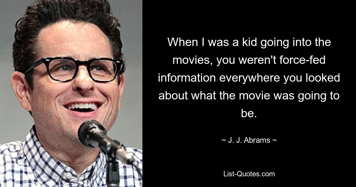 When I was a kid going into the movies, you weren't force-fed information everywhere you looked about what the movie was going to be. — © J. J. Abrams