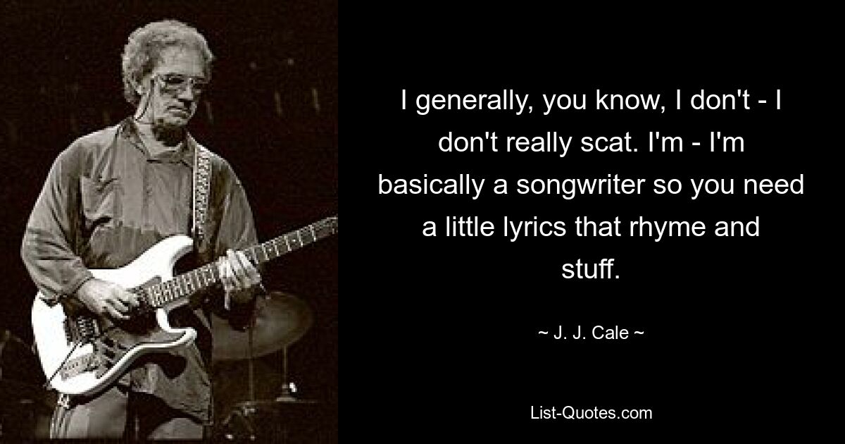 I generally, you know, I don't - I don't really scat. I'm - I'm basically a songwriter so you need a little lyrics that rhyme and stuff. — © J. J. Cale